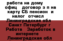 работа на дому-onlin, офиц.. договор.з/п на карту СБ.пенсион. и налог. отчисл. - Ленинградская обл., Санкт-Петербург г. Работа » Заработок в интернете   . Ленинградская обл.,Санкт-Петербург г.